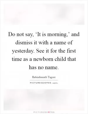 Do not say, ‘It is morning,’ and dismiss it with a name of yesterday. See it for the first time as a newborn child that has no name Picture Quote #1