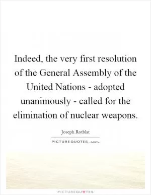 Indeed, the very first resolution of the General Assembly of the United Nations - adopted unanimously - called for the elimination of nuclear weapons Picture Quote #1