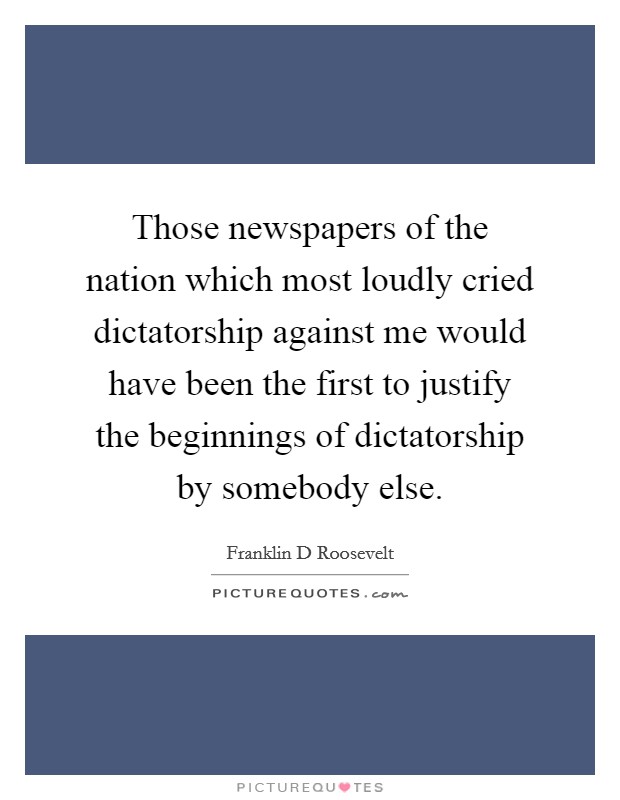 Those newspapers of the nation which most loudly cried dictatorship against me would have been the first to justify the beginnings of dictatorship by somebody else. Picture Quote #1