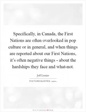 Specifically, in Canada, the First Nations are often overlooked in pop culture or in general, and when things are reported about our First Nations, it’s often negative things - about the hardships they face and what-not Picture Quote #1