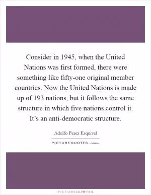 Consider in 1945, when the United Nations was first formed, there were something like fifty-one original member countries. Now the United Nations is made up of 193 nations, but it follows the same structure in which five nations control it. It’s an anti-democratic structure Picture Quote #1