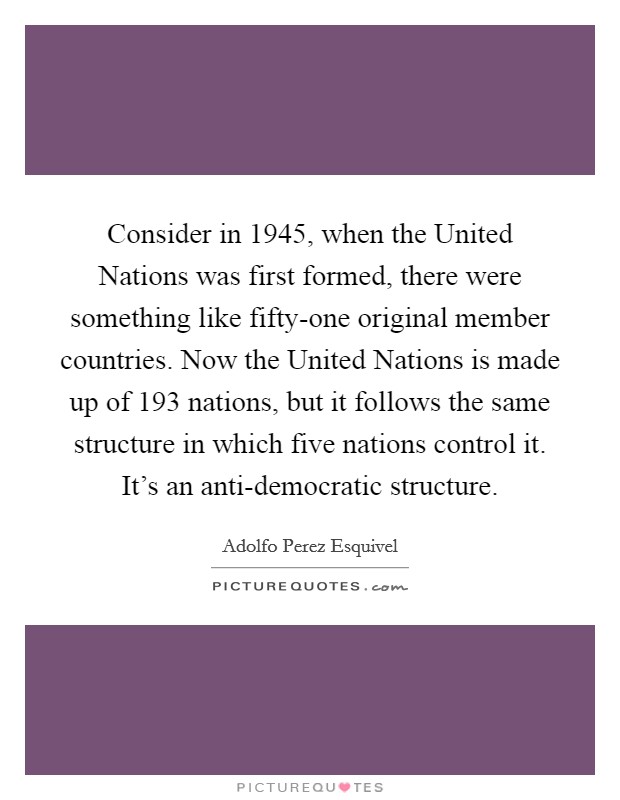 Consider in 1945, when the United Nations was first formed, there were something like fifty-one original member countries. Now the United Nations is made up of 193 nations, but it follows the same structure in which five nations control it. It's an anti-democratic structure. Picture Quote #1