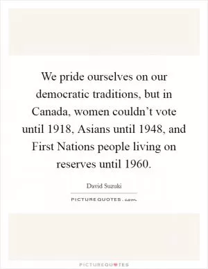 We pride ourselves on our democratic traditions, but in Canada, women couldn’t vote until 1918, Asians until 1948, and First Nations people living on reserves until 1960 Picture Quote #1