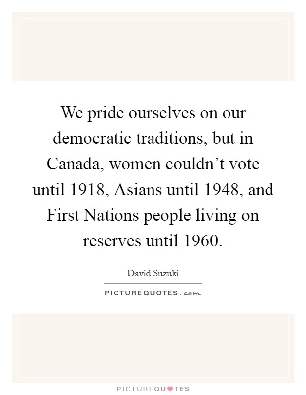 We pride ourselves on our democratic traditions, but in Canada, women couldn't vote until 1918, Asians until 1948, and First Nations people living on reserves until 1960. Picture Quote #1