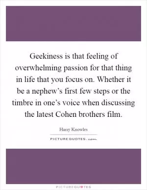 Geekiness is that feeling of overwhelming passion for that thing in life that you focus on. Whether it be a nephew’s first few steps or the timbre in one’s voice when discussing the latest Cohen brothers film Picture Quote #1