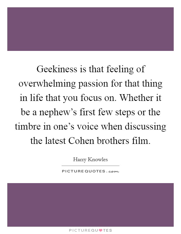 Geekiness is that feeling of overwhelming passion for that thing in life that you focus on. Whether it be a nephew's first few steps or the timbre in one's voice when discussing the latest Cohen brothers film. Picture Quote #1