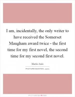 I am, incidentally, the only writer to have received the Somerset Maugham award twice - the first time for my first novel, the second time for my second first novel Picture Quote #1