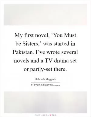 My first novel, ‘You Must be Sisters,’ was started in Pakistan. I’ve wrote several novels and a TV drama set or partly-set there Picture Quote #1