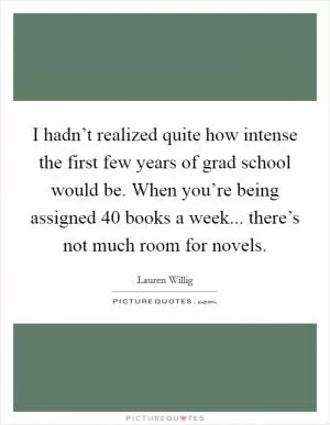 I hadn’t realized quite how intense the first few years of grad school would be. When you’re being assigned 40 books a week... there’s not much room for novels Picture Quote #1