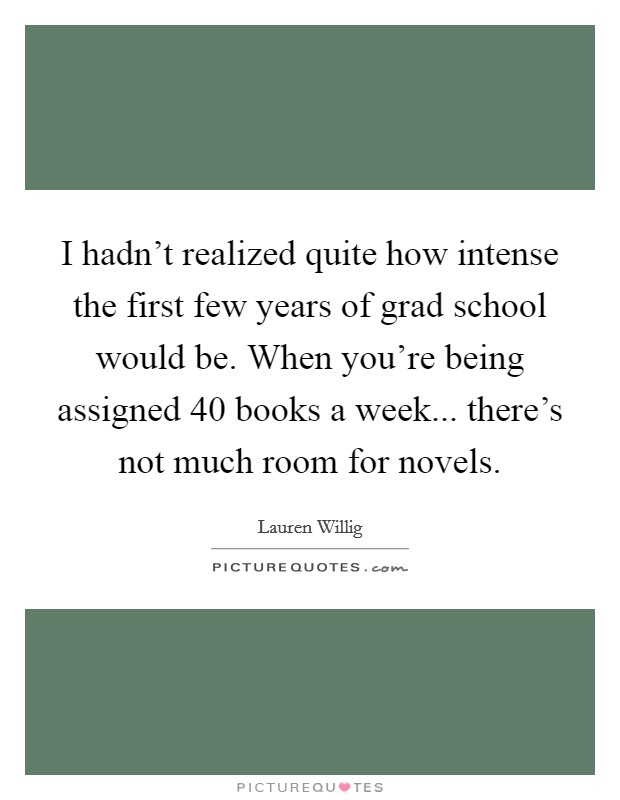 I hadn't realized quite how intense the first few years of grad school would be. When you're being assigned 40 books a week... there's not much room for novels. Picture Quote #1