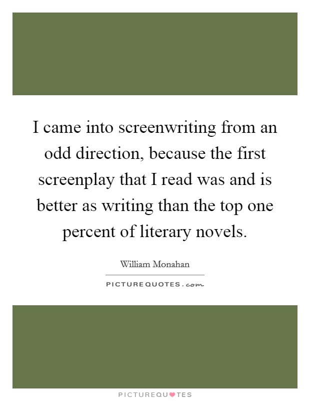 I came into screenwriting from an odd direction, because the first screenplay that I read was and is better as writing than the top one percent of literary novels. Picture Quote #1