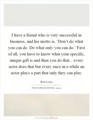 I have a friend who is very successful in business, and his motto is, ‘Don’t do what you can do. Do what only you can do.’ First of all, you have to know what your specific, unique gift is and then you do that... every actor does that but every once in a while an actor plays a part that only they can play Picture Quote #1