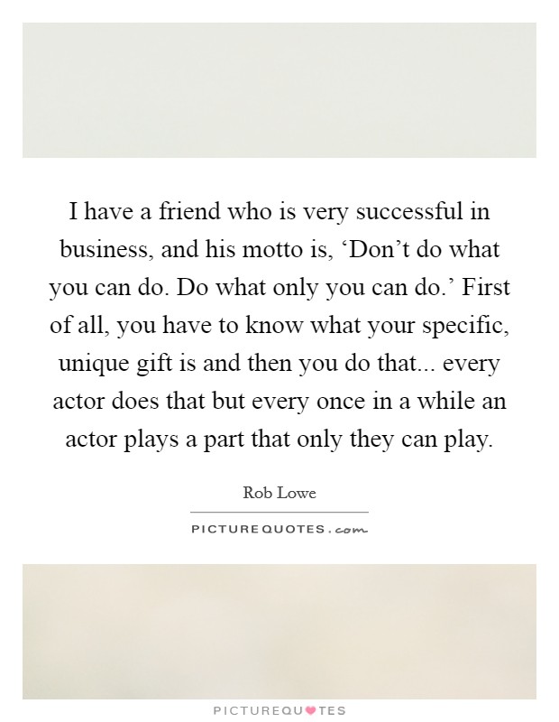 I have a friend who is very successful in business, and his motto is, ‘Don't do what you can do. Do what only you can do.' First of all, you have to know what your specific, unique gift is and then you do that... every actor does that but every once in a while an actor plays a part that only they can play. Picture Quote #1