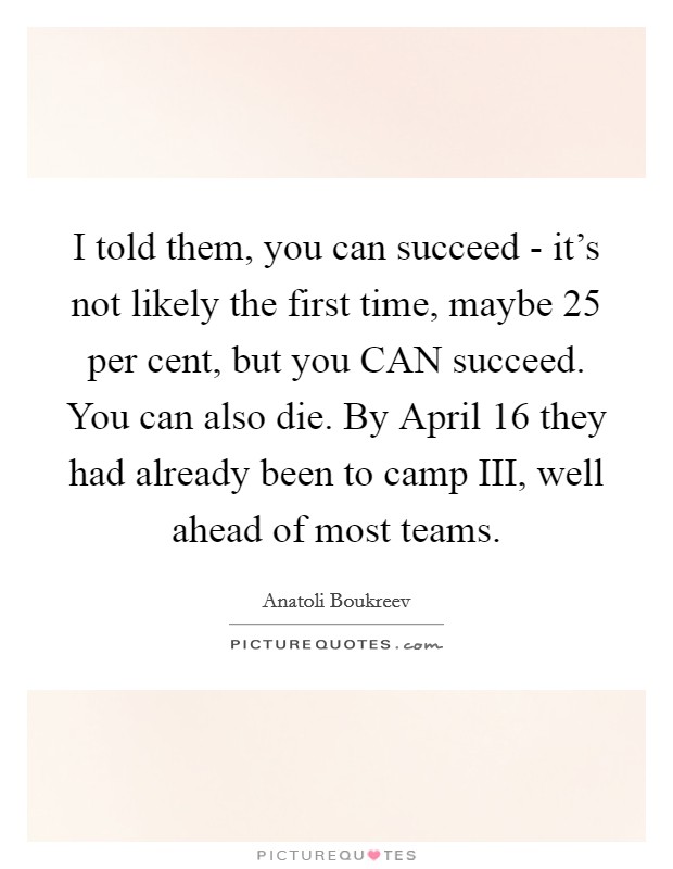 I told them, you can succeed - it's not likely the first time, maybe 25 per cent, but you CAN succeed. You can also die. By April 16 they had already been to camp III, well ahead of most teams. Picture Quote #1