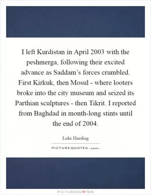 I left Kurdistan in April 2003 with the peshmerga, following their excited advance as Saddam’s forces crumbled. First Kirkuk, then Mosul - where looters broke into the city museum and seized its Parthian sculptures - then Tikrit. I reported from Baghdad in month-long stints until the end of 2004 Picture Quote #1