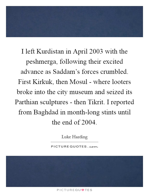 I left Kurdistan in April 2003 with the peshmerga, following their excited advance as Saddam's forces crumbled. First Kirkuk, then Mosul - where looters broke into the city museum and seized its Parthian sculptures - then Tikrit. I reported from Baghdad in month-long stints until the end of 2004. Picture Quote #1