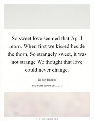 So sweet love seemed that April morn. When first we kissed beside the thorn, So strangely sweet, it was not strange We thought that love could never change Picture Quote #1