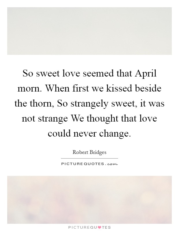 So sweet love seemed that April morn. When first we kissed beside the thorn, So strangely sweet, it was not strange We thought that love could never change. Picture Quote #1