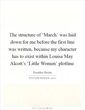 The structure of ‘March’ was laid down for me before the first line was written, because my character has to exist within Louisa May Alcott’s ‘Little Women’ plotline Picture Quote #1