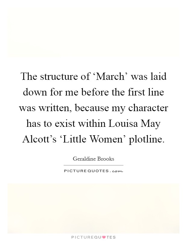 The structure of ‘March' was laid down for me before the first line was written, because my character has to exist within Louisa May Alcott's ‘Little Women' plotline. Picture Quote #1