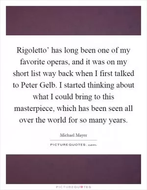 Rigoletto’ has long been one of my favorite operas, and it was on my short list way back when I first talked to Peter Gelb. I started thinking about what I could bring to this masterpiece, which has been seen all over the world for so many years Picture Quote #1