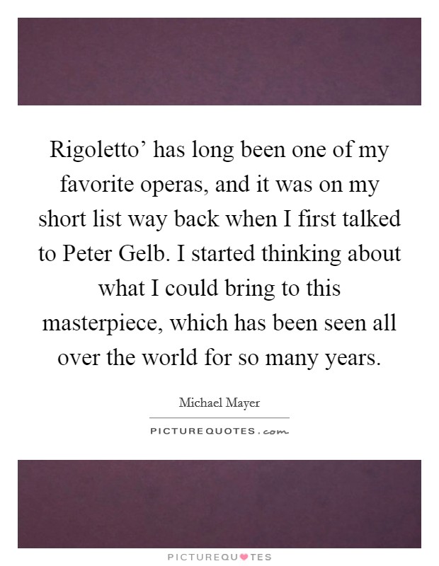 Rigoletto' has long been one of my favorite operas, and it was on my short list way back when I first talked to Peter Gelb. I started thinking about what I could bring to this masterpiece, which has been seen all over the world for so many years. Picture Quote #1