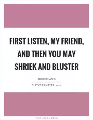 First listen, my friend, and then you may shriek and bluster Picture Quote #1