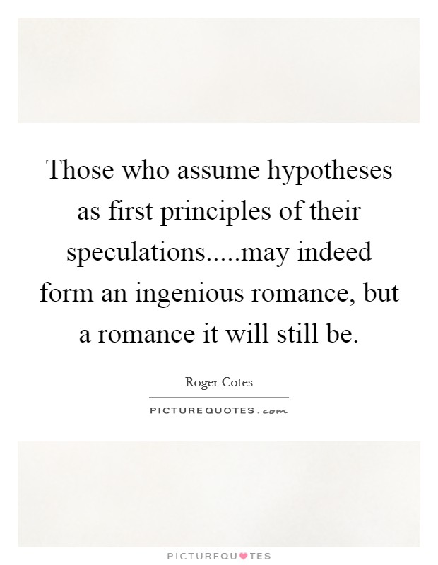 Those who assume hypotheses as first principles of their speculations.....may indeed form an ingenious romance, but a romance it will still be. Picture Quote #1