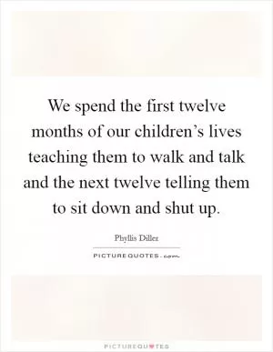 We spend the first twelve months of our children’s lives teaching them to walk and talk and the next twelve telling them to sit down and shut up Picture Quote #1