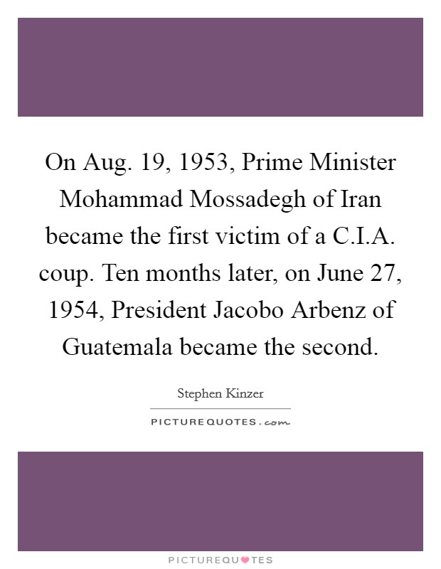 On Aug. 19, 1953, Prime Minister Mohammad Mossadegh of Iran became the first victim of a C.I.A. coup. Ten months later, on June 27, 1954, President Jacobo Arbenz of Guatemala became the second Picture Quote #1