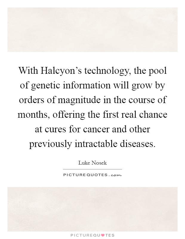With Halcyon’s technology, the pool of genetic information will grow by orders of magnitude in the course of months, offering the first real chance at cures for cancer and other previously intractable diseases Picture Quote #1