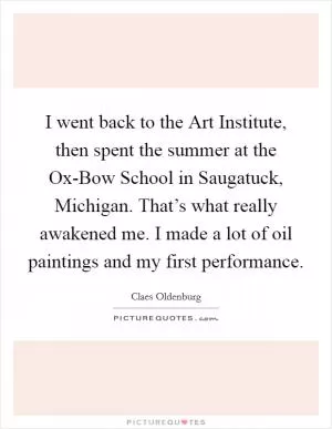 I went back to the Art Institute, then spent the summer at the Ox-Bow School in Saugatuck, Michigan. That’s what really awakened me. I made a lot of oil paintings and my first performance Picture Quote #1
