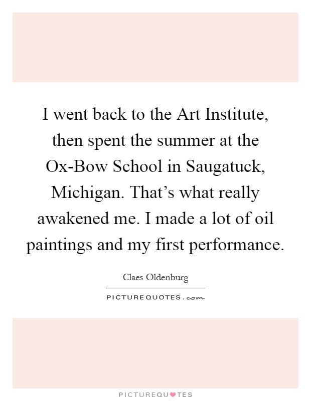 I went back to the Art Institute, then spent the summer at the Ox-Bow School in Saugatuck, Michigan. That's what really awakened me. I made a lot of oil paintings and my first performance. Picture Quote #1