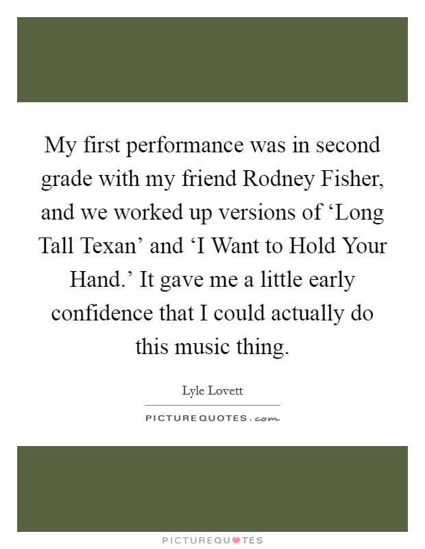 My first performance was in second grade with my friend Rodney Fisher, and we worked up versions of ‘Long Tall Texan' and ‘I Want to Hold Your Hand.' It gave me a little early confidence that I could actually do this music thing. Picture Quote #1