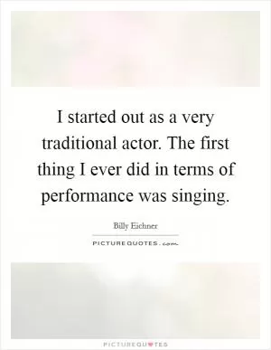 I started out as a very traditional actor. The first thing I ever did in terms of performance was singing Picture Quote #1