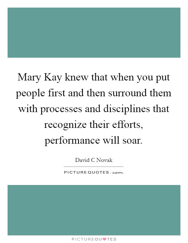 Mary Kay knew that when you put people first and then surround them with processes and disciplines that recognize their efforts, performance will soar. Picture Quote #1