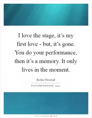 I love the stage, it’s my first love - but, it’s gone. You do your performance, then it’s a memory. It only lives in the moment Picture Quote #1