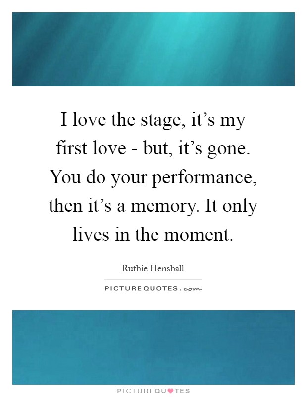 I love the stage, it's my first love - but, it's gone. You do your performance, then it's a memory. It only lives in the moment. Picture Quote #1