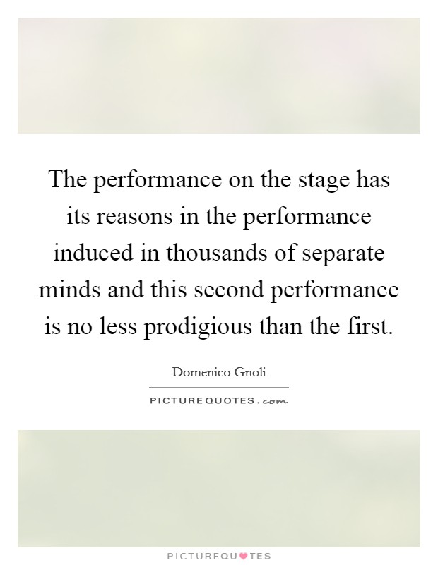 The performance on the stage has its reasons in the performance induced in thousands of separate minds and this second performance is no less prodigious than the first. Picture Quote #1