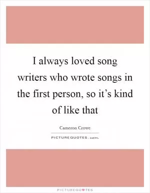 I always loved song writers who wrote songs in the first person, so it’s kind of like that Picture Quote #1