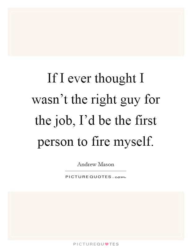 If I ever thought I wasn't the right guy for the job, I'd be the first person to fire myself. Picture Quote #1