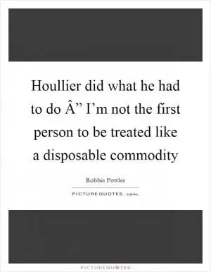 Houllier did what he had to do Â” I’m not the first person to be treated like a disposable commodity Picture Quote #1