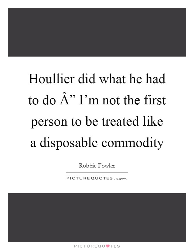 Houllier did what he had to do Â” I'm not the first person to be treated like a disposable commodity Picture Quote #1