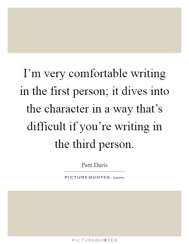 I'm very comfortable writing in the first person; it dives into the character in a way that's difficult if you're writing in the third person. Picture Quote #1