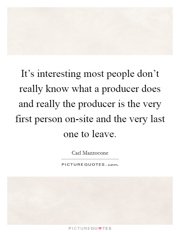 It's interesting most people don't really know what a producer does and really the producer is the very first person on-site and the very last one to leave. Picture Quote #1