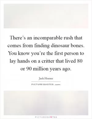 There’s an incomparable rush that comes from finding dinosaur bones. You know you’re the first person to lay hands on a critter that lived 80 or 90 million years ago Picture Quote #1