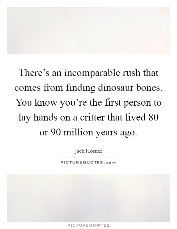 There's an incomparable rush that comes from finding dinosaur bones. You know you're the first person to lay hands on a critter that lived 80 or 90 million years ago. Picture Quote #1