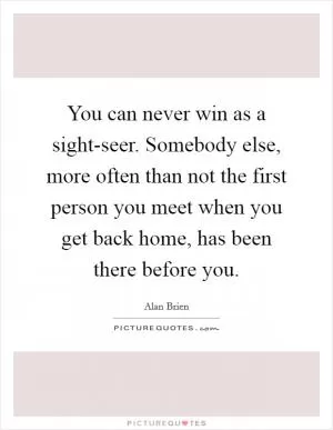 You can never win as a sight-seer. Somebody else, more often than not the first person you meet when you get back home, has been there before you Picture Quote #1