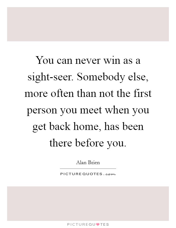 You can never win as a sight-seer. Somebody else, more often than not the first person you meet when you get back home, has been there before you. Picture Quote #1