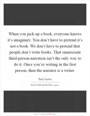 When you pick up a book, everyone knows it’s imaginary. You don’t have to pretend it’s not a book. We don’t have to pretend that people don’t write books. That omniscient third-person narration isn’t the only way to do it. Once you’re writing in the first person, then the narrator is a writer Picture Quote #1